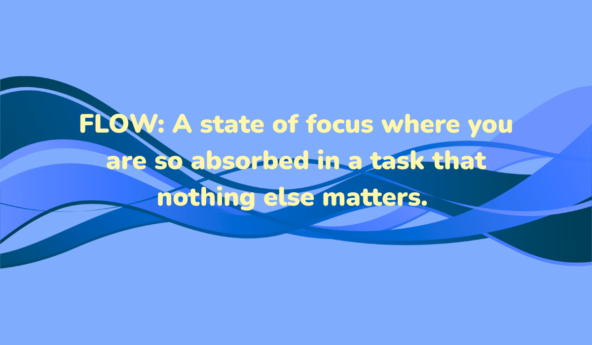 Flow: A state of focus where you are so absorbed in a task that nothing else matters. 