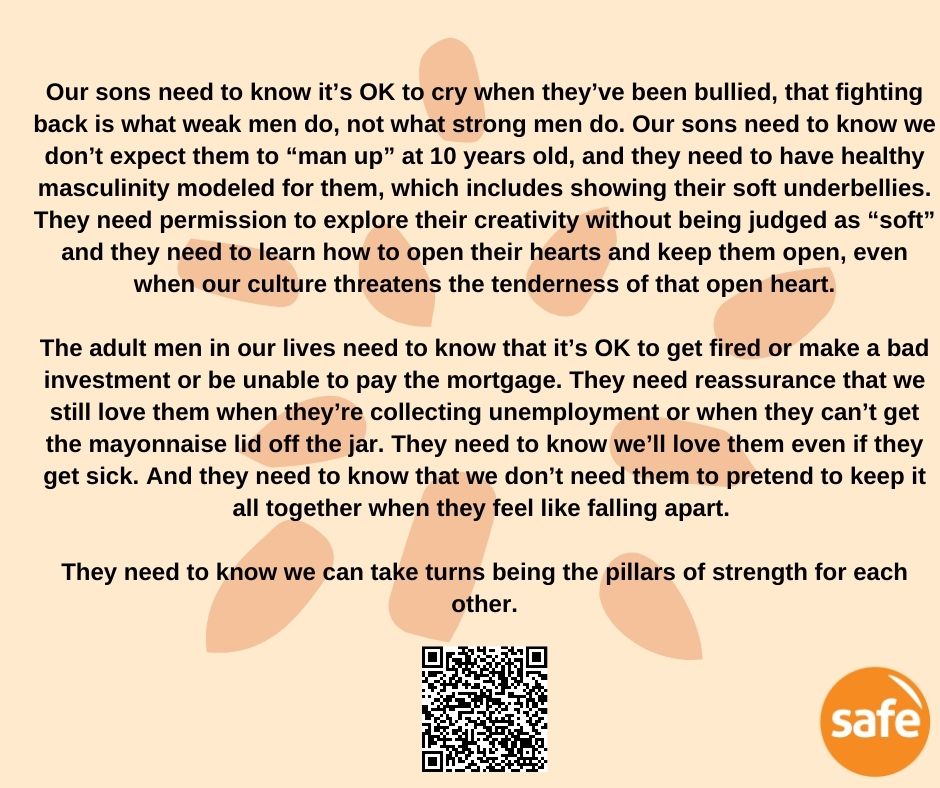 Our sons need to know it's OK to cry when they've been bullied, that fighting back is what weak men do, not what strong men do. Our sons need to know we don't expect them to "man up" at 10 years old, and they need to have healthy masculinity modelled for them, which includes showing their soft underbellies.
They need permission to explore their creativity without being judged as "soft" and they need to learn how to open their hearts and keep them open, even when our culture threatens the tenderness of that open heart.

The adult men in our lives need to know that it's OK to get fired or make a bad investment or be unable to pay the mortgage. They need reassurance that we still love them when they're collecting unemployment or when they can't get the mayonnaise lid off the jar. They need to know we'll love them even if they get sick. And they need to know that we don't need them to pretend to keep it all together when they feel like falling apart.

They need to know we can take turns being the pillars of strength for each other.