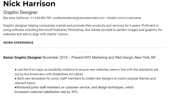 Clean resume that is ATS friendly. Black text on white background. At top left corner in bold Nick Harrison. Unbolded black text underneath reads Graphic Designer
Bay Area, California • +1-234-456-789 • professionalemail@resumeworded.com • linkedin.com/in/username 
Graphic designer helping companies market and promote their products and services for 6 years. Proficient in using software including Microsoft Publisher, Photoshop, and Adobe Acrobat to perfect images and graphics for websites and ads to align with clients’ visions. 
In bold capitalized letters WORK EXPERIENCE, grey horizontal line. Under in bold senior graphic designer. November 2018 – Present NYC Marketing and Web Design, New York, NYC
3 bullets read ● Led the first major accessibility initiative to ensure new websites were in line with the standards set out by the Americans with Disabilities Act (ADA)
● Built new templates for junior staff members to create new designs to match popular themes and relevant topics
●Montored junior staff members on customer service, and design techniques, which increased customer satisfaction rate by 30%.
