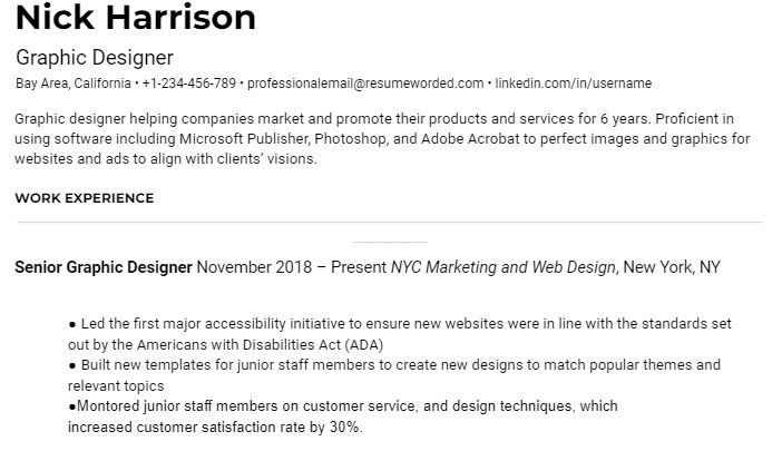 Clean resume that is ATS friendly. Black text on white background. At top left corner in bold Nick Harrison. Unbolded black text underneath reads Graphic Designer Bay Area, California • +1-234-456-789 • professionalemail@resumeworded.com • linkedin.com/in/username Graphic designer helping companies market and promote their products and services for 6 years. Proficient in using software including Microsoft Publisher, Photoshop, and Adobe Acrobat to perfect images and graphics for websites and ads to align with clients’ visions. In bold capitalized letters WORK EXPERIENCE, grey horizontal line. Under in bold senior graphic designer. November 2018 – Present NYC Marketing and Web Design, New York, NYC 3 bullets read ● Led the first major accessibility initiative to ensure new websites were in line with the standards set out by the Americans with Disabilities Act (ADA) ● Built new templates for junior staff members to create new designs to match popular themes and relevant topics ●Montored junior staff members on customer service, and design techniques, which increased customer satisfaction rate by 30%. 