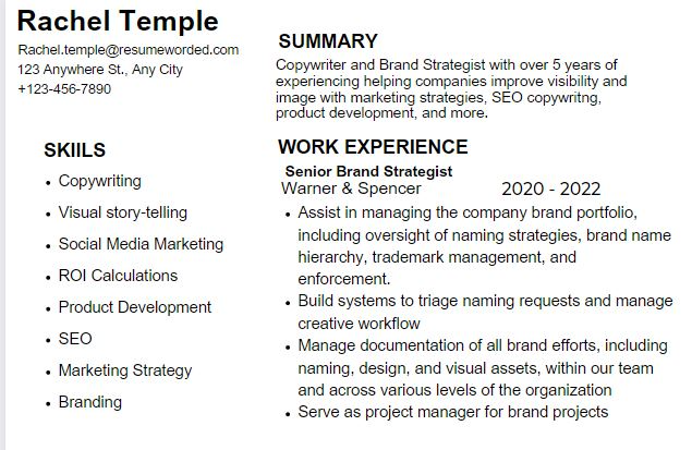 All black text in Arial font, some bolded, no images. Left Column reads Rachel Temple, Rachel.temple@resumeworded.com, 123 Anywhere St., Any City, +123-456-7890. SKILLS Copywriting, Visual story-telling, Social Media Marketing, ROI Calculations. Product Development, SEO, Marketing Strategy, Branding. On Right black text reads SUMMARY Copywriter and Brand Strategist with over 5 years of experiencing helping companies improve visibility and image with marketing strategies, SEO copywritng, product development, and more. WORK EXPERIENCE Senior Brand Strategist Warner and Spencer 2020 - 2022. Assist in managing the company brand portfolio, including oversight of naming strategies, brand name hierarchy, trademark management, and enforcement.
Build systems to triage naming requests and manage creative workflow
Manage documentation of all brand efforts, including naming, design, and visual assets, within our team and across various levels of the organization
Serve as project manager for brand projects