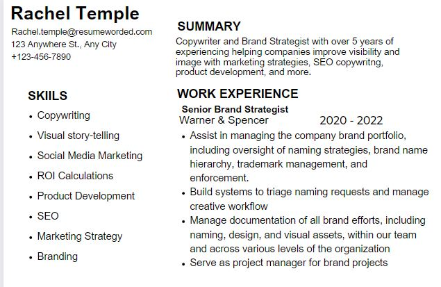 All black text in Arial font, some bolded, no images. Left Column reads Rachel Temple, Rachel.temple@resumeworded.com, 123 Anywhere St., Any City, +123-456-7890. SKILLS Copywriting, Visual story-telling, Social Media Marketing, ROI Calculations. Product Development, SEO, Marketing Strategy, Branding. On Right black text reads SUMMARY Copywriter and Brand Strategist with over 5 years of experiencing helping companies improve visibility and image with marketing strategies, SEO copywritng, product development, and more. WORK EXPERIENCE Senior Brand Strategist Warner and Spencer 2020 - 2022. Assist in managing the company brand portfolio, including oversight of naming strategies, brand name hierarchy, trademark management, and enforcement. Build systems to triage naming requests and manage creative workflow Manage documentation of all brand efforts, including naming, design, and visual assets, within our team and across various levels of the organization Serve as project manager for brand projects