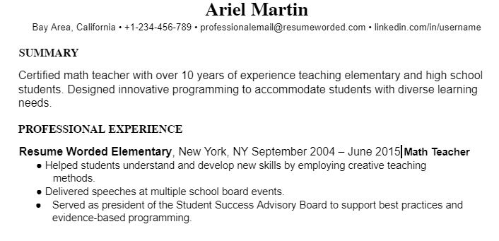 Ariel Martin Bay Area, California • +1-234-456-789 • professionalemail@resumeworded.com • linkedin.com/in/username SUMMARY Certified math teacher with over 10 years of experience teaching elementary and high school students. Designed innovative programming to accommodate students with diverse learning needs. PROFESSIONAL EXPERIENCE Resume Worded Elementary, New York, NY September 2004 – June 2015 Math Teacher ● Helped students understand and develop new skills by employing creative teaching methods. ● Delivered speeches at multiple school board events. Served as president of the Student Success Advisory Board to support best practices and evidence-based programming. 